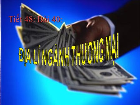 Bài giảng Địa lí Lớp 10 - Tiết 48, Bài 40: Địa lí ngành thương mại Bài giảng Địa lí Lớp 10 - Tiết 48, Bài 40: Địa lí ngành thương mại